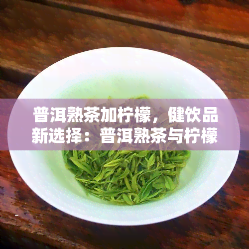 普洱熟茶加柠檬，健饮品新选择：普洱熟茶与柠檬的完美搭配