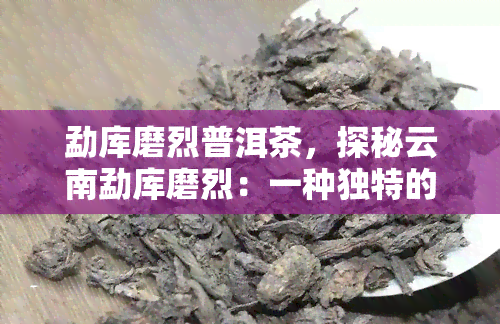 勐库磨烈普洱茶，探秘云南勐库磨烈：一种独特的普洱茶品种