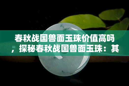 春秋战国兽面玉珠价值高吗，探秘春秋战国兽面玉珠：其价值究竟有多高？