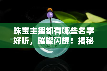 珠宝主播都有哪些名字好听，璀璨闪耀！揭秘那些好听的珠宝主播名字