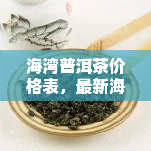 海湾普洱茶价格表，最新海湾普洱茶价格表，一目了然！