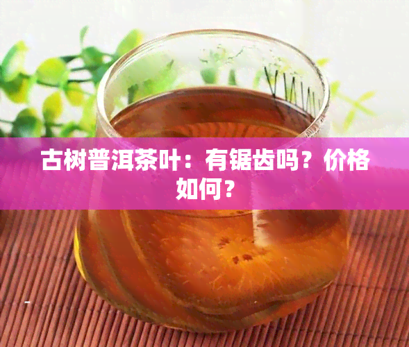 古树普洱茶叶：有锯齿吗？价格如何？