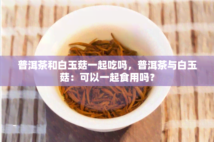 普洱茶和白玉菇一起吃吗，普洱茶与白玉菇：可以一起食用吗？