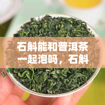 石斛能和普洱茶一起泡吗，石斛可以和普洱茶一起泡吗？