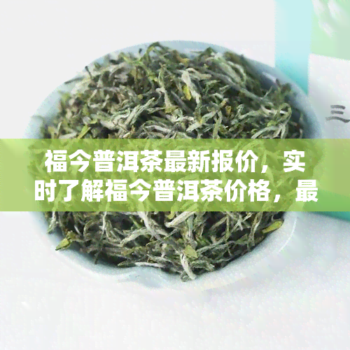 福今普洱茶最新报价，实时了解福今普洱茶价格，最新报价一网打尽！