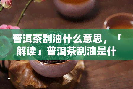 普洱茶刮油什么意思，「解读」普洱茶刮油是什么意思？影响因素有哪些？