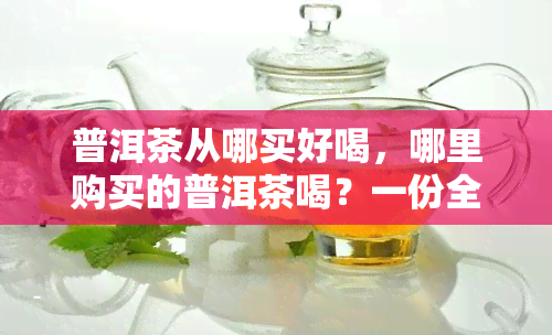 普洱茶从哪买好喝，哪里购买的普洱茶喝？一份全面的选购指南