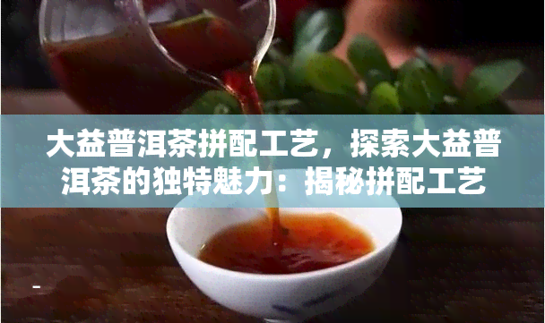 大益普洱茶拼配工艺，探索大益普洱茶的独特魅力：揭秘拼配工艺