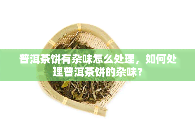 普洱茶饼有杂味怎么处理，如何处理普洱茶饼的杂味？