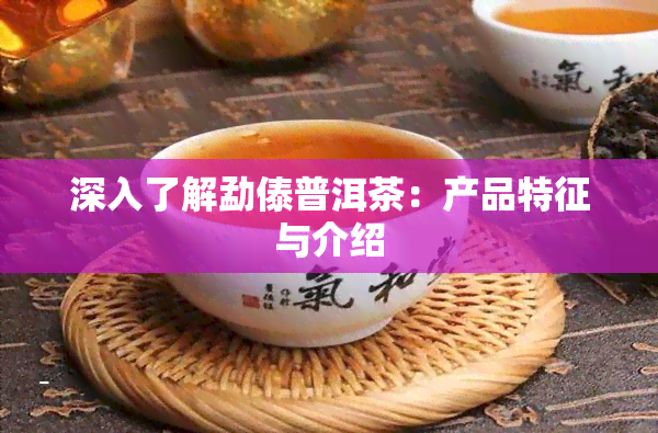 深入了解勐傣普洱茶：产品特征与介绍