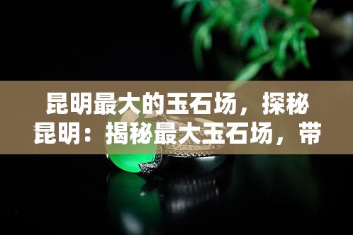 昆明更大的玉石场，探秘昆明：揭秘更大玉石场，带你领略翡翠的魅力！