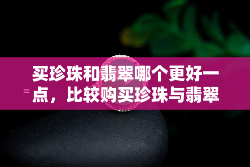 买珍珠和翡翠哪个更好一点，比较购买珍珠与翡翠的优劣，哪个更值得投资？