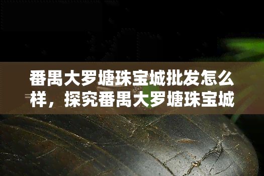 番禺大罗塘珠宝城批发怎么样，探究番禺大罗塘珠宝城的场：值得信赖吗？