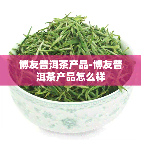 博友普洱茶产品-博友普洱茶产品怎么样