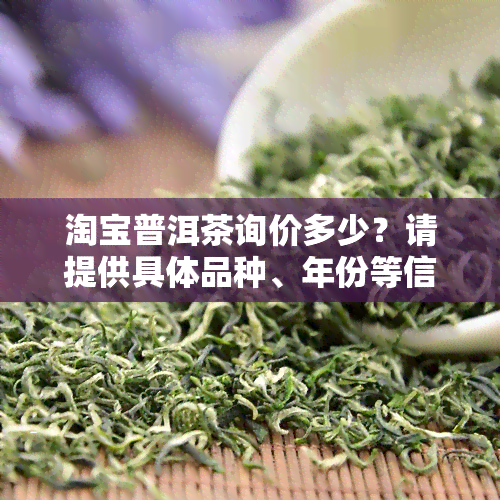 淘宝普洱茶询价多少？请提供具体品种、年份等信息以便精准报价。