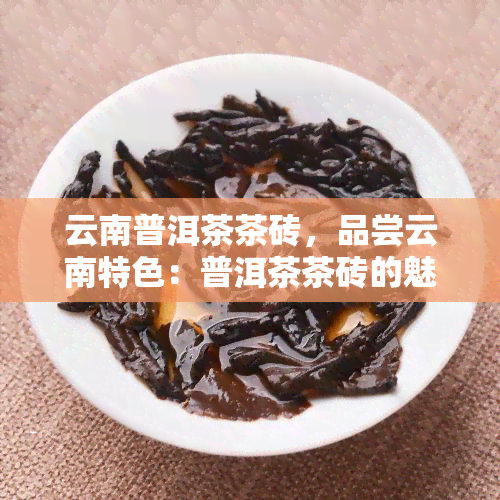 云南普洱茶茶砖，品尝云南特色：普洱茶茶砖的魅力探究