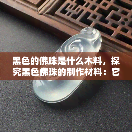 黑色的佛珠是什么木料，探究黑色佛珠的制作材料：它们可能是由什么木头制成的？