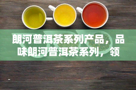 朗河普洱茶系列产品，品味朗河普洱茶系列，领略云南茶文化的独特魅力