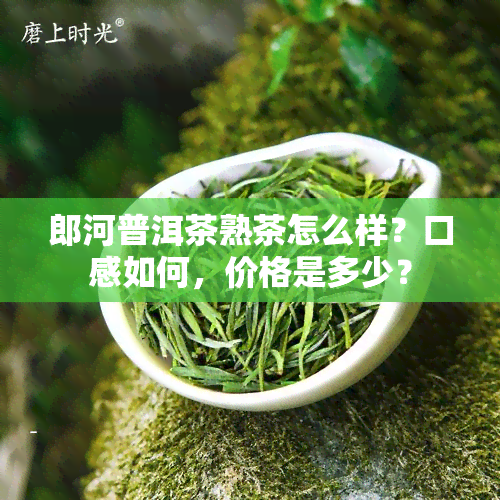 郎河普洱茶熟茶怎么样？口感如何，价格是多少？