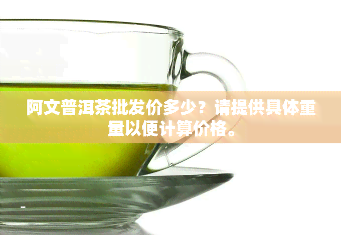 阿文普洱茶批发价多少？请提供具体重量以便计算价格。