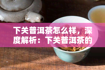 下关普洱茶怎么样，深度解析：下关普洱茶的品质、口感及收藏价值