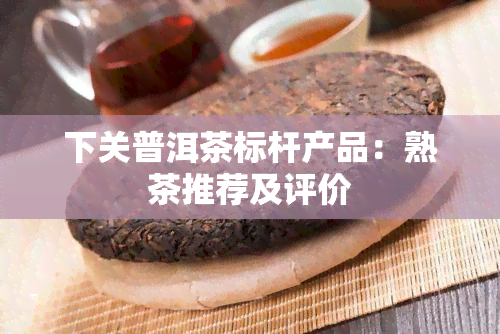 下关普洱茶标杆产品：熟茶推荐及评价