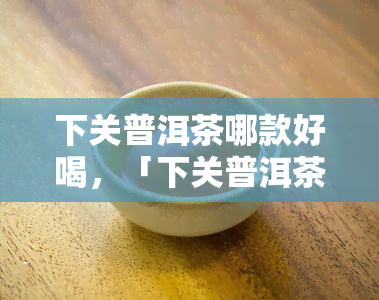 下关普洱茶哪款好喝，「下关普洱茶哪款好喝」：一次品尝，领略云南韵味