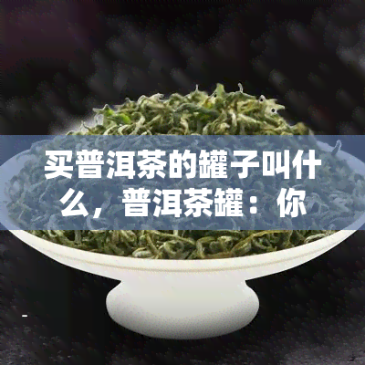 买普洱茶的罐子叫什么，普洱茶罐：你买普洱茶时需要注意的关键细节