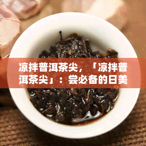 凉拌普洱茶尖，「凉拌普洱茶尖」：尝必备的日美食！