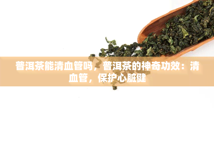 普洱茶能清血管吗，普洱茶的神奇功效：清血管，保护心脏健