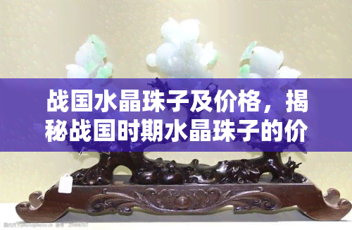 战国水晶珠子及价格，揭秘战国时期水晶珠子的价值：令人惊叹的价格背后的历史与文化