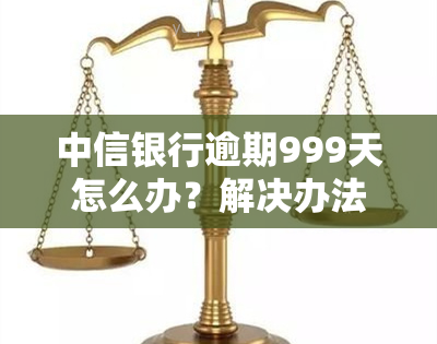 中信银行逾期999天怎么办？解决办法与流程全解析