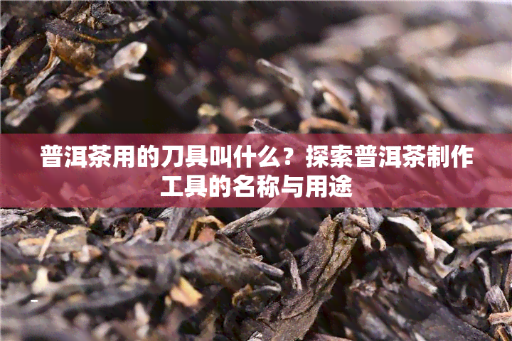 普洱茶用的刀具叫什么？探索普洱茶制作工具的名称与用途