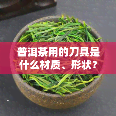 普洱茶用的刀具是什么材质、形状？