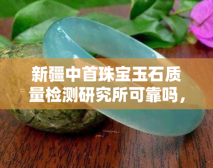 新疆中首珠宝玉石质量检测研究所可靠吗，权威解答：新疆中首珠宝玉石质量检测研究所的可靠性如何？