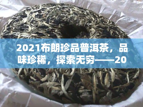 2021布朗珍品普洱茶，品味珍稀，探索无穷——2021布朗珍品普洱茶