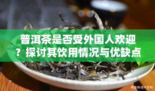 普洱茶是否受外国人欢迎？探讨其饮用情况与优缺点