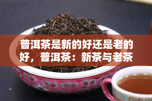 普洱茶是新的好还是老的好，普洱茶：新茶与老茶，哪个更好？