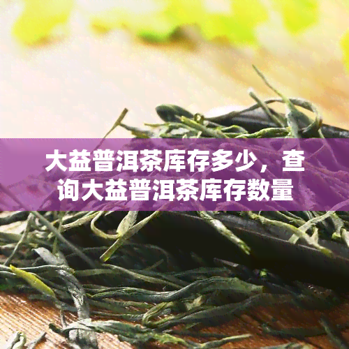 大益普洱茶库存多少，查询大益普洱茶库存数量