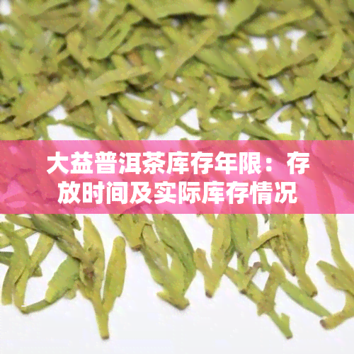 大益普洱茶库存年限：存放时间及实际库存情况