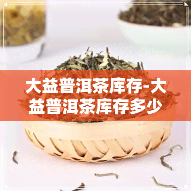 大益普洱茶库存-大益普洱茶库存多少