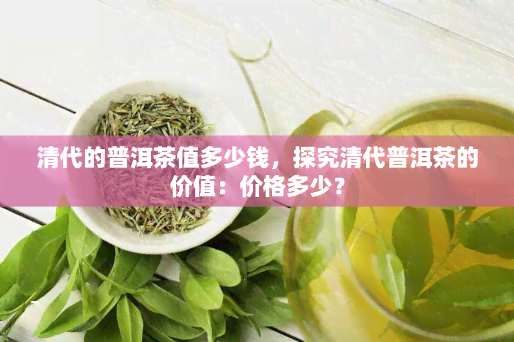 清代的普洱茶值多少钱，探究清代普洱茶的价值：价格多少？