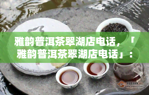 雅韵普洱茶翠湖店电话，「雅韵普洱茶翠湖店电话」：品味醇香，畅享生活！