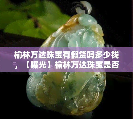 榆林万达珠宝有假货吗多少钱，【曝光】榆林万达珠宝是否存在假货？价格如何？