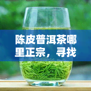 陈皮普洱茶哪里正宗，寻找正宗的陈皮普洱茶产地，你不可错过的信息！