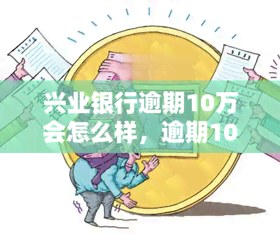 兴业银行逾期10万会怎么样，逾期10万，兴业银行将采取何种措？