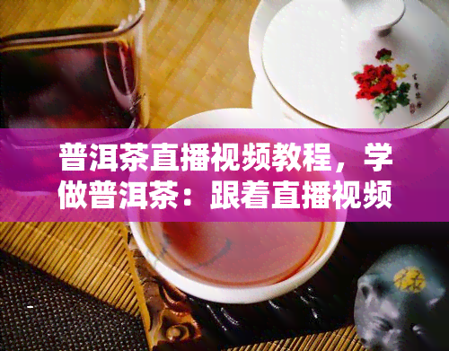 普洱茶直播视频教程，学做普洱茶：跟着直播视频教程轻松入门！