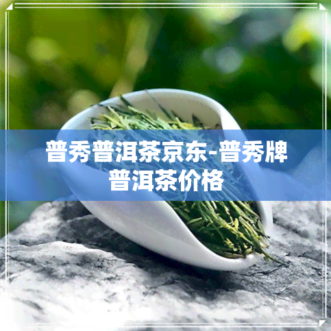 普秀普洱茶京东-普秀牌普洱茶价格