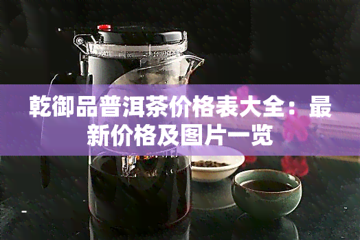 乾御品普洱茶价格表大全：最新价格及图片一览