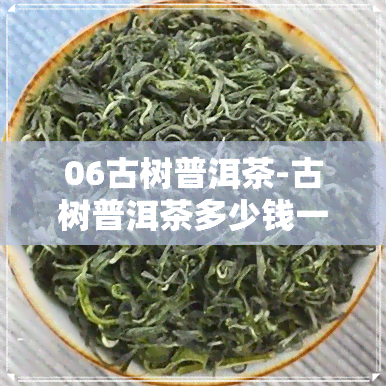 06古树普洱茶-古树普洱茶多少钱一斤